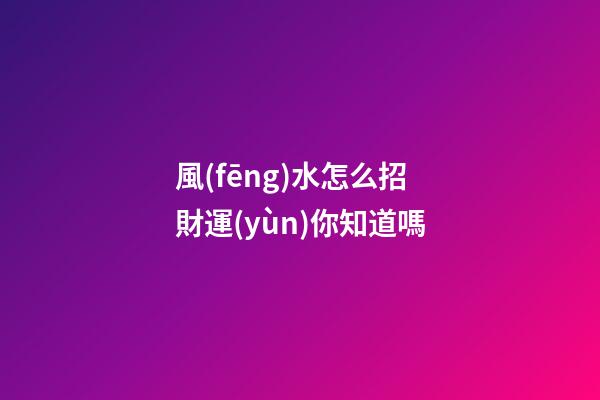 風(fēng)水怎么招財運(yùn)你知道嗎?