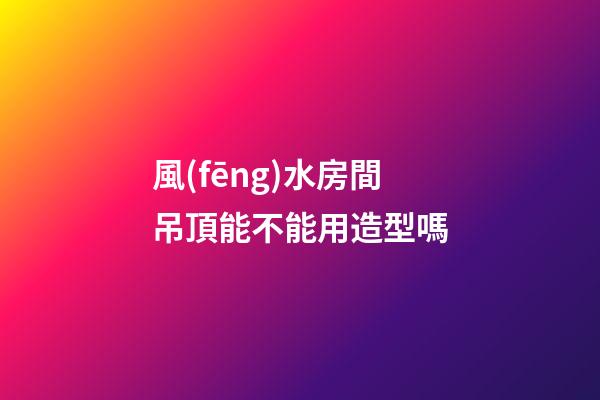 風(fēng)水房間吊頂能不能用造型嗎