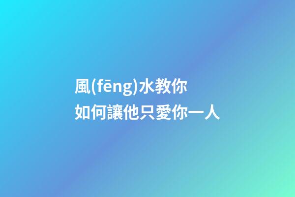 風(fēng)水教你如何讓他只愛你一人