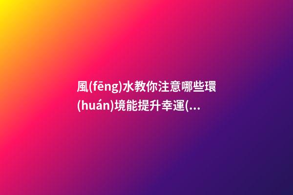 風(fēng)水教你注意哪些環(huán)境能提升幸運(yùn)值