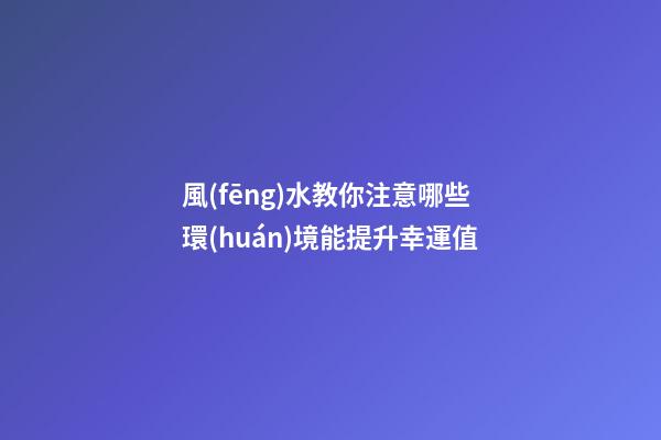 風(fēng)水教你注意哪些環(huán)境能提升幸運值