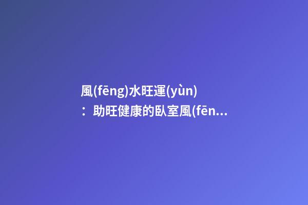 風(fēng)水旺運(yùn)：助旺健康的臥室風(fēng)水
