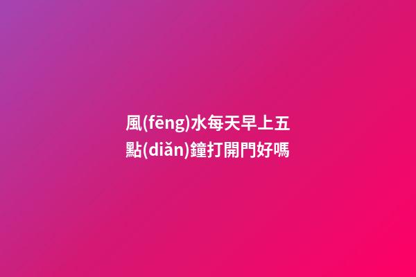 風(fēng)水每天早上五點(diǎn)鐘打開門好嗎