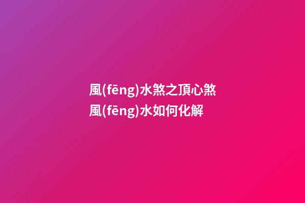 風(fēng)水煞之頂心煞風(fēng)水如何化解