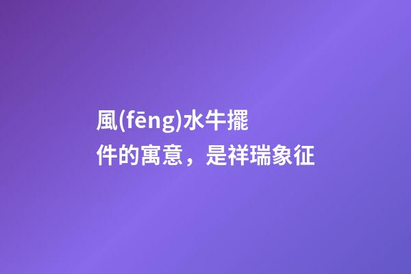 風(fēng)水牛擺件的寓意，是祥瑞象征