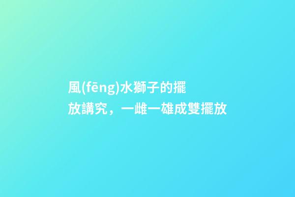 風(fēng)水獅子的擺放講究，一雌一雄成雙擺放