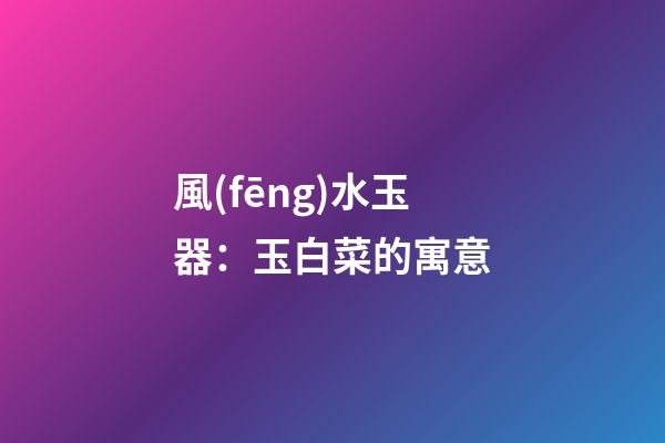 風(fēng)水玉器：玉白菜的寓意