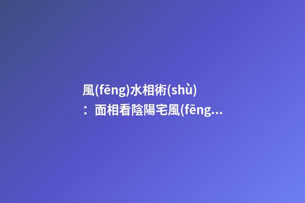 風(fēng)水相術(shù)：面相看陰陽宅風(fēng)水的知識(shí)