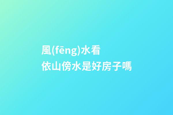 風(fēng)水看依山傍水是好房子嗎?