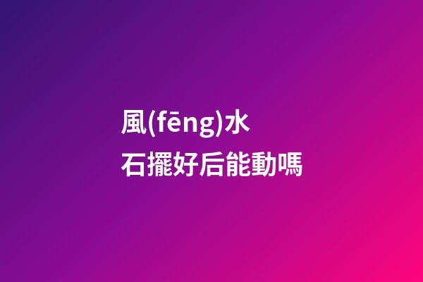風(fēng)水石擺好后能動嗎