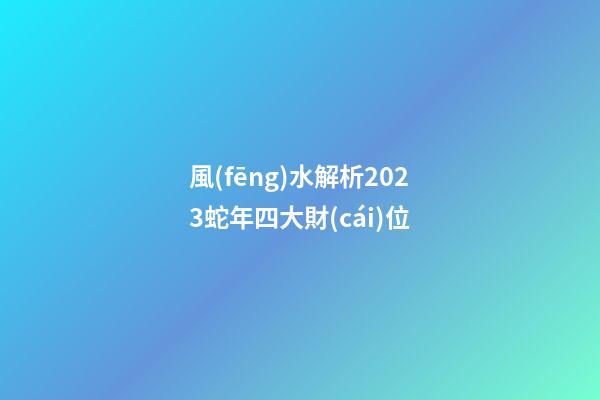 風(fēng)水解析2023蛇年四大財(cái)位