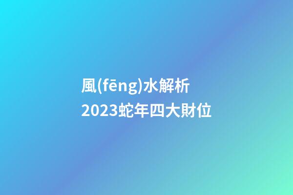 風(fēng)水解析2023蛇年四大財位