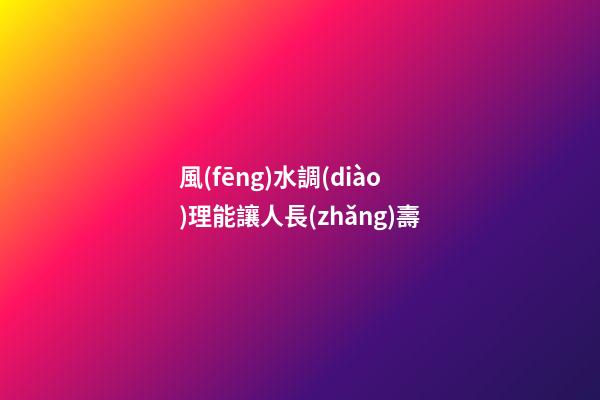 風(fēng)水調(diào)理能讓人長(zhǎng)壽