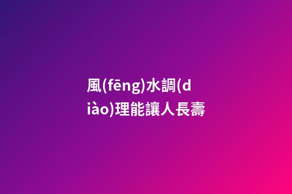 風(fēng)水調(diào)理能讓人長壽