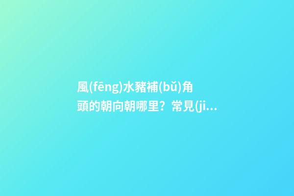 風(fēng)水豬補(bǔ)角頭的朝向朝哪里？常見(jiàn)的房屋補(bǔ)角方法？