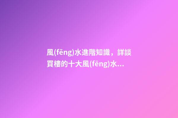 風(fēng)水進階知識，詳談買樓的十大風(fēng)水要訣