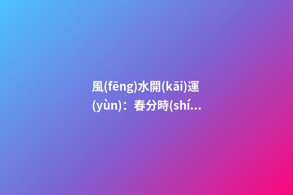 風(fēng)水開(kāi)運(yùn)：春分時(shí)節(jié)開(kāi)運(yùn)指南