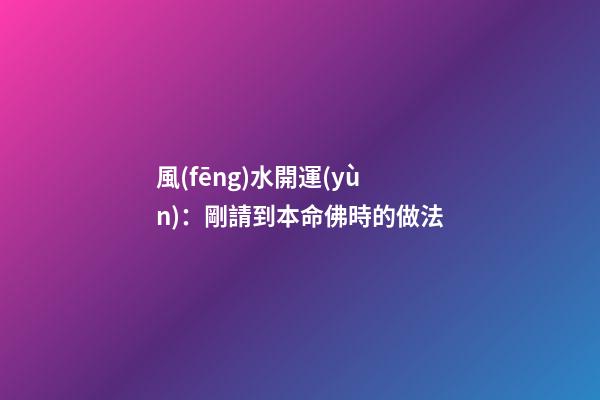 風(fēng)水開運(yùn)：剛請到本命佛時的做法