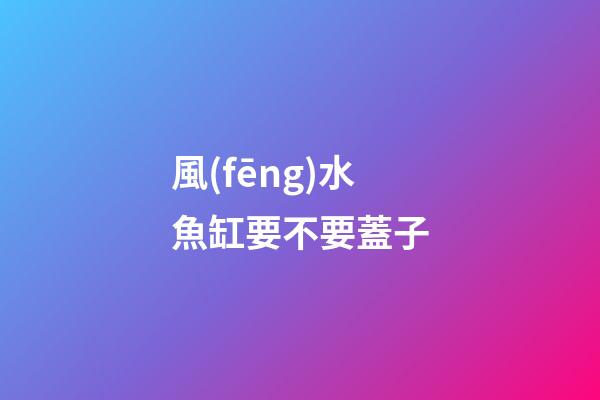 風(fēng)水魚缸要不要蓋子