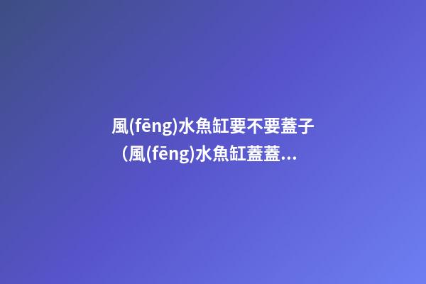 風(fēng)水魚缸要不要蓋子（風(fēng)水魚缸蓋蓋子嗎）