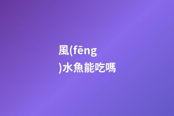 風(fēng)水魚能吃嗎