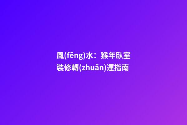 風(fēng)水：猴年臥室裝修轉(zhuǎn)運指南
