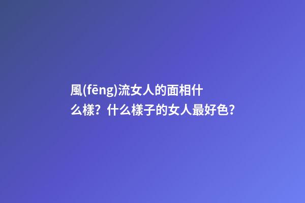 風(fēng)流女人的面相什么樣？什么樣子的女人最好色？