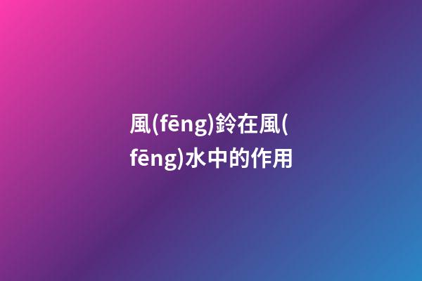 風(fēng)鈴在風(fēng)水中的作用