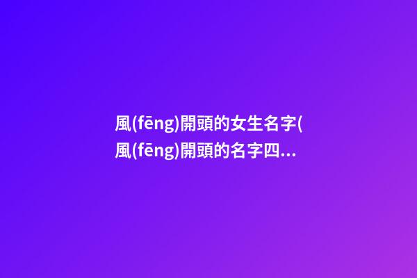 風(fēng)開頭的女生名字(風(fēng)開頭的名字四個字)