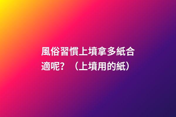 風俗習慣上墳拿多紙合適呢？（上墳用的紙）
