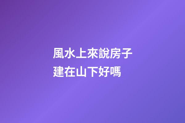 風水上來說房子建在山下好嗎