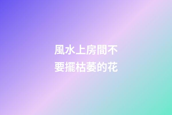 風水上房間不要擺枯萎的花