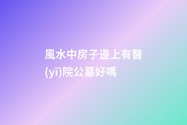 風水中房子邊上有醫(yī)院公墓好嗎