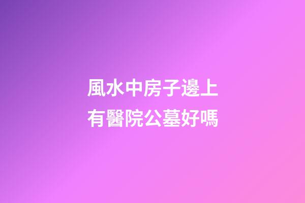 風水中房子邊上有醫院公墓好嗎