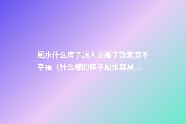 風水什么房子讓人妻離子散家庭不幸福（什么樣的房子風水容易造成夫妻離婚）
