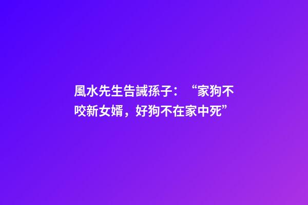 風水先生告誡孫子：“家狗不咬新女婿，好狗不在家中死”