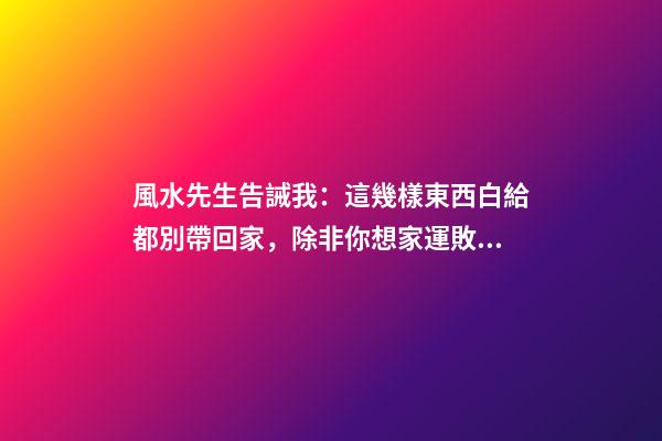 風水先生告誡我：這幾樣東西白給都別帶回家，除非你想家運敗落！
