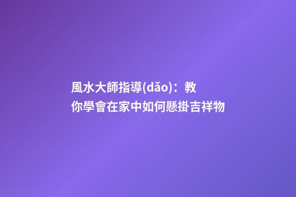 風水大師指導(dǎo)：教你學會在家中如何懸掛吉祥物