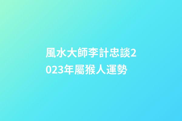 風水大師李計忠談2023年屬猴人運勢