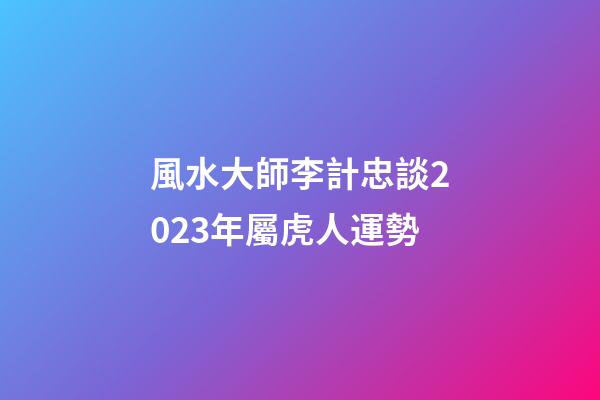 風水大師李計忠談2023年屬虎人運勢