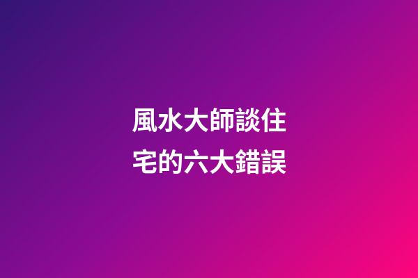 風水大師談住宅的六大錯誤