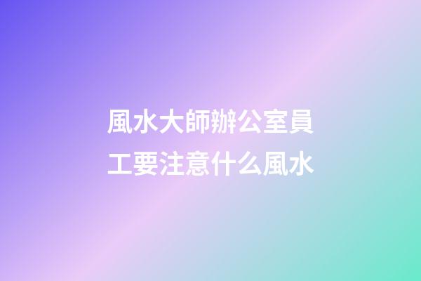 風水大師辦公室員工要注意什么風水