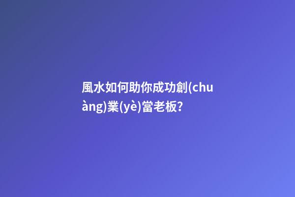 風水如何助你成功創(chuàng)業(yè)當老板？