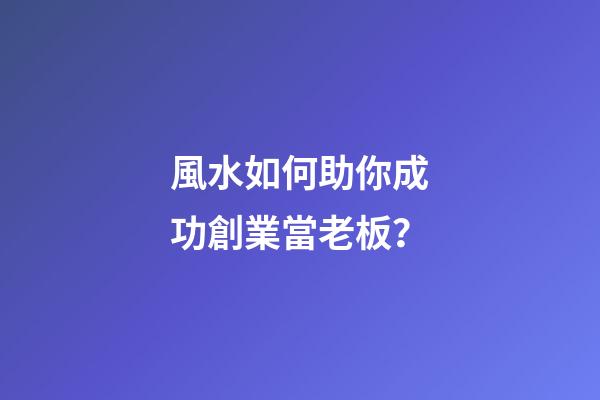 風水如何助你成功創業當老板？