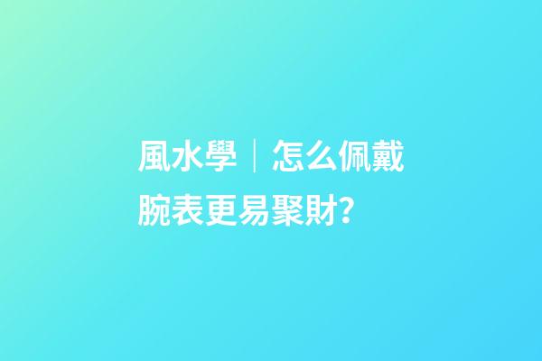 風水學｜怎么佩戴腕表更易聚財？