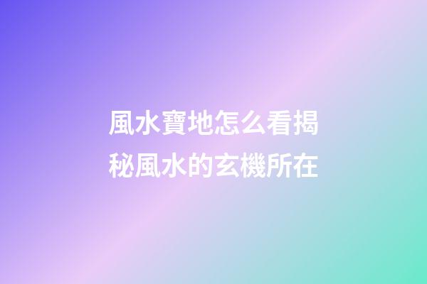 風水寶地怎么看?揭秘風水的玄機所在