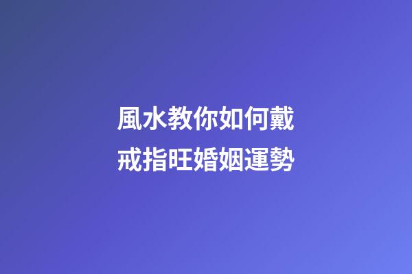 風水教你如何戴戒指旺婚姻運勢