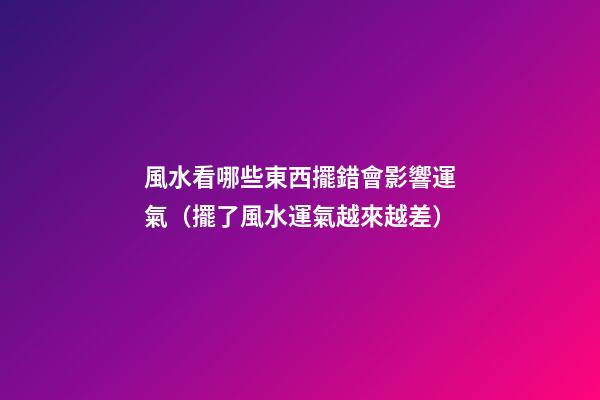 風水看哪些東西擺錯會影響運氣（擺了風水運氣越來越差）