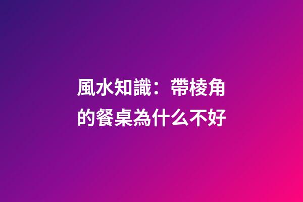 風水知識：帶棱角的餐桌為什么不好