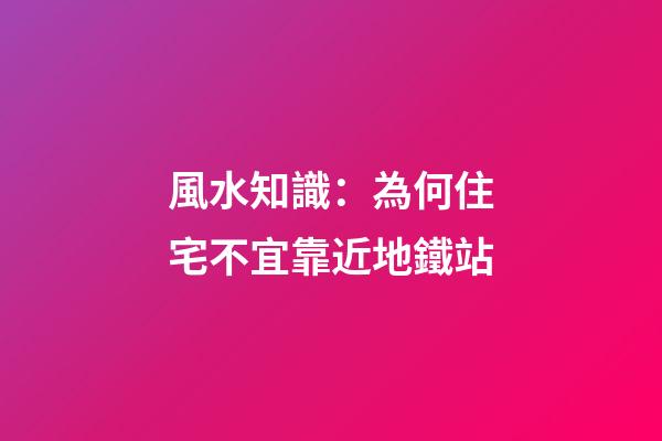 風水知識：為何住宅不宜靠近地鐵站